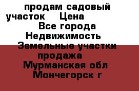 продам садовый участок  › Цена ­ 199 000 - Все города Недвижимость » Земельные участки продажа   . Мурманская обл.,Мончегорск г.